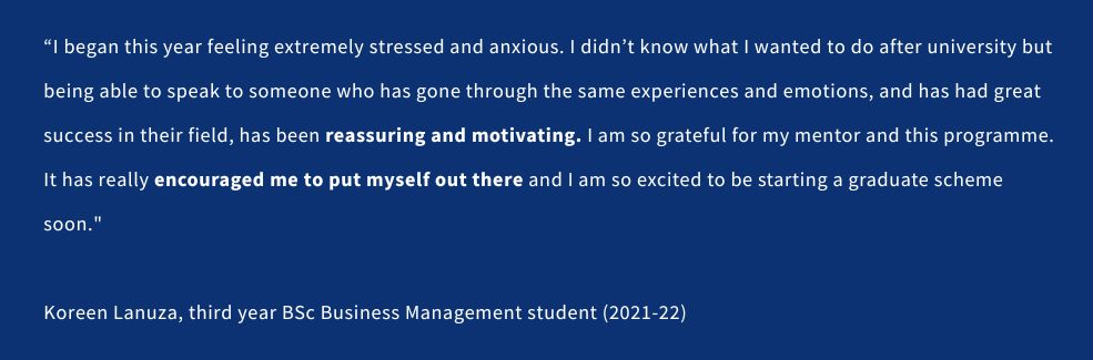 A quote from a student that reads: “I began this year feeling extremely stressed and anxious because I didn’t know what I wanted to do after university but being able to speak to someone who has gone through the same experiences and emotions, and has had great success in their field, has been reassuring and motivating. I am so grateful for my mentor and this programme. It has really encouraged me to put myself out there and I am so excited to be starting a graduate scheme soon.