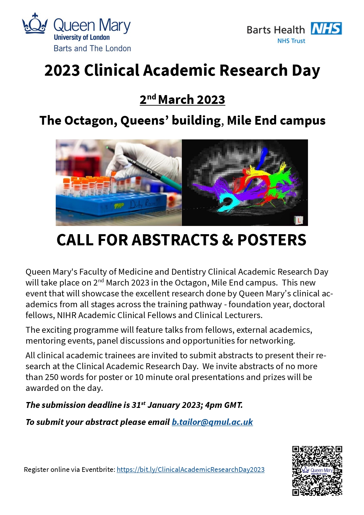 2023 Clinical Academic Research Day_Call for papers_flyer Text: Queen Mary's Faculty of Medicine and Dentistry Clinical Academic Research Day will take place on 2nd March 2023 in the Octagon, Mile End campus.  This new event that will showcase the excellent research done by Queen Mary’s clinical academics from all stages across the training pathway - foundation year, doctoral fellows, NIHR Academic Clinical Fellows and Clinical Lecturers.  The exciting programme will feature talks from fellows, external academics, mentoring events, panel discussions and opportunities for networking. All clinical academic trainees are invited to submit abstracts to present their research at the Clinical Academic Research Day.  We invite abstracts of no more than 250 words for poster or 10 minute oral presentations and prizes will be awarded on the day.  The submission deadline is 31st January 2023; 4pm GMT.    To submit your abstract please email b.tailor@qmul.ac.uk